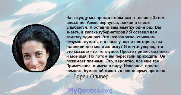 На секунду мы просто стоим там в тишине. Затем, внезапно, Алекс вернулся, легкий и снова улыбается. Я оставил вам заметку один раз. Вы знаете, в кулаке губернаторов? Я оставил вам заметку один раз. Это невозможно,