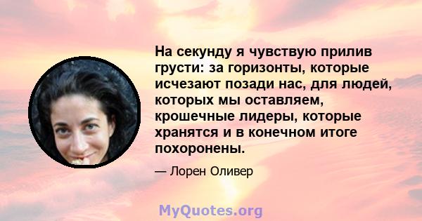 На секунду я чувствую прилив грусти: за горизонты, которые исчезают позади нас, для людей, которых мы оставляем, крошечные лидеры, которые хранятся и в конечном итоге похоронены.