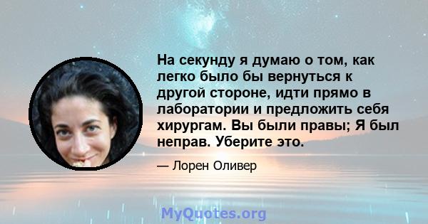 На секунду я думаю о том, как легко было бы вернуться к другой стороне, идти прямо в лаборатории и предложить себя хирургам. Вы были правы; Я был неправ. Уберите это.