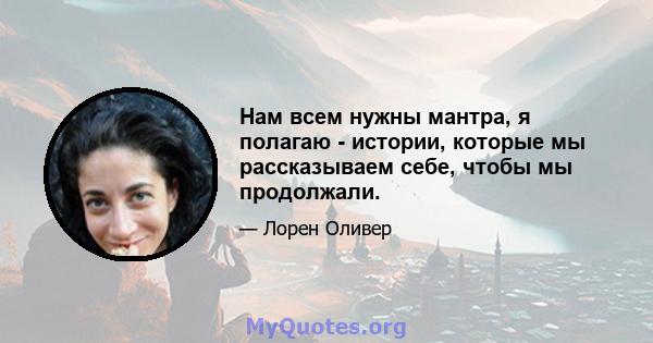 Нам всем нужны мантра, я полагаю - истории, которые мы рассказываем себе, чтобы мы продолжали.