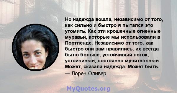 Но надежда вошла, независимо от того, как сильно и быстро я пытался это утомить. Как эти крошечные огненные муравьи, которые мы использовали в Портленде. Независимо от того, как быстро они вам нравились, их всегда было