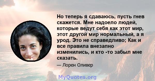 Но теперь я сдаваюсь, пусть гнев скажется. Мне надоело людей, которые ведут себя как этот мир, этот другой мир нормальный, а я урод. Это не справедливо; Как и все правила внезапно изменились, и кто -то забыл мне сказать.