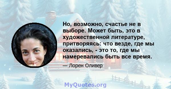 Но, возможно, счастье не в выборе. Может быть, это в художественной литературе, притворяясь: что везде, где мы оказались, - это то, где мы намеревались быть все время.