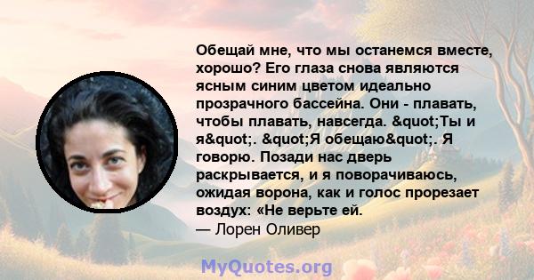 Обещай мне, что мы останемся вместе, хорошо? Его глаза снова являются ясным синим цветом идеально прозрачного бассейна. Они - плавать, чтобы плавать, навсегда. "Ты и я". "Я обещаю". Я говорю. Позади