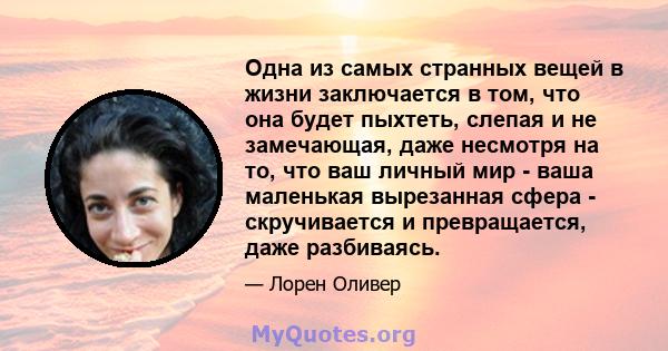 Одна из самых странных вещей в жизни заключается в том, что она будет пыхтеть, слепая и не замечающая, даже несмотря на то, что ваш личный мир - ваша маленькая вырезанная сфера - скручивается и превращается, даже