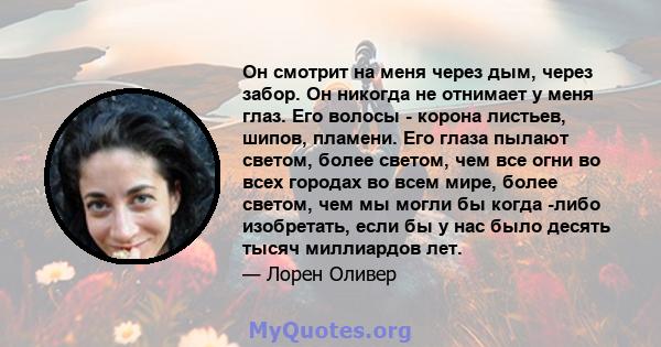 Он смотрит на меня через дым, через забор. Он никогда не отнимает у меня глаз. Его волосы - корона листьев, шипов, пламени. Его глаза пылают светом, более светом, чем все огни во всех городах во всем мире, более светом, 