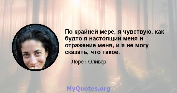 По крайней мере, я чувствую, как будто я настоящий меня и отражение меня, и я не могу сказать, что такое.