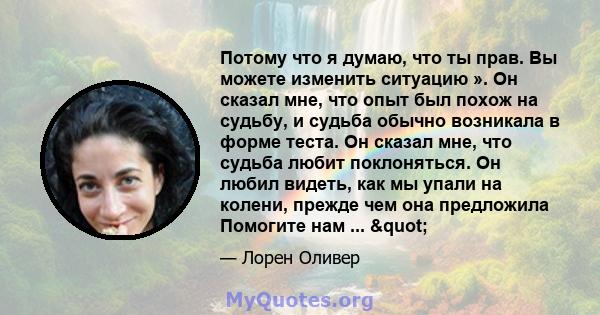 Потому что я думаю, что ты прав. Вы можете изменить ситуацию ». Он сказал мне, что опыт был похож на судьбу, и судьба обычно возникала в форме теста. Он сказал мне, что судьба любит поклоняться. Он любил видеть, как мы