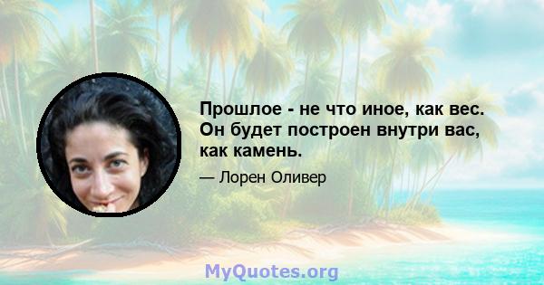 Прошлое - не что иное, как вес. Он будет построен внутри вас, как камень.