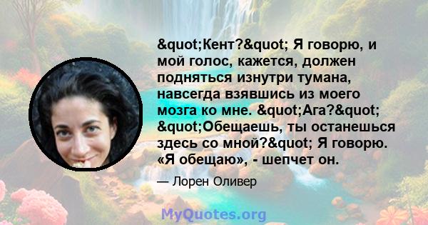 "Кент?" Я говорю, и мой голос, кажется, должен подняться изнутри тумана, навсегда взявшись из моего мозга ко мне. "Ага?" "Обещаешь, ты останешься здесь со мной?" Я говорю. «Я обещаю», -