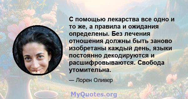 С помощью лекарства все одно и то же, а правила и ожидания определены. Без лечения отношения должны быть заново изобретаны каждый день, языки постоянно декодируются и расшифровываются. Свобода утомительна.