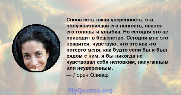 Снова есть такая уверенность, эта полузавигающая его легкость, наклон его головы и улыбка. Но сегодня это не приводит в бешенство. Сегодня мне это нравится, чувствую, что это как -то потерто меня, как будто если бы я