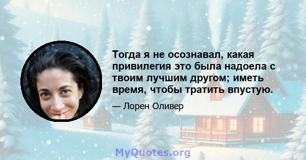 Тогда я не осознавал, какая привилегия это была надоела с твоим лучшим другом; иметь время, чтобы тратить впустую.