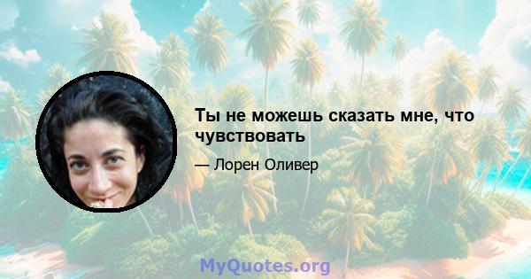 Ты не можешь сказать мне, что чувствовать