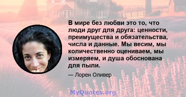 В мире без любви это то, что люди друг для друга: ценности, преимущества и обязательства, числа и данные. Мы весим, мы количественно оцениваем, мы измеряем, и душа обоснована для пыли.