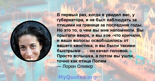 В первый раз, когда я увидел вас, у губернатора, я не был наблюдать за птицами на границе за последние годы. Но это то, о чем вы мне напомнили. Вы прыгали вверх, и вы кое -что кричали, и ваши волосы освободились от