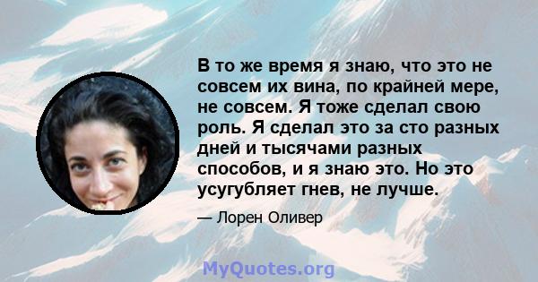 В то же время я знаю, что это не совсем их вина, по крайней мере, не совсем. Я тоже сделал свою роль. Я сделал это за сто разных дней и тысячами разных способов, и я знаю это. Но это усугубляет гнев, не лучше.