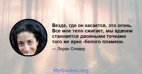 Везде, где он касается, это огонь. Все мое тело сжигает, мы вдвоем становятся двойными точками того же ярко -белого пламени.