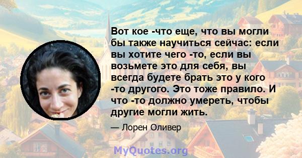 Вот кое -что еще, что вы могли бы также научиться сейчас: если вы хотите чего -то, если вы возьмете это для себя, вы всегда будете брать это у кого -то другого. Это тоже правило. И что -то должно умереть, чтобы другие