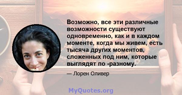 Возможно, все эти различные возможности существуют одновременно, как и в каждом моменте, когда мы живем, есть тысяча других моментов, сложенных под ним, которые выглядят по -разному.