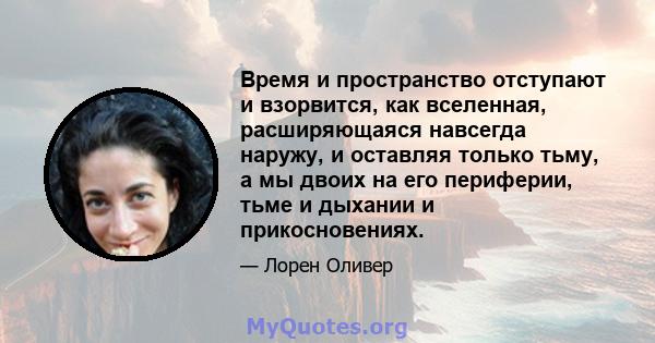 Время и пространство отступают и взорвится, как вселенная, расширяющаяся навсегда наружу, и оставляя только тьму, а мы двоих на его периферии, тьме и дыхании и прикосновениях.