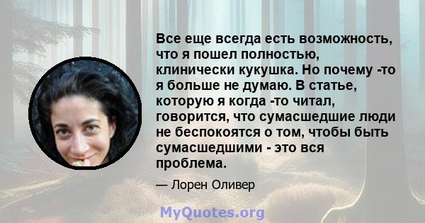 Все еще всегда есть возможность, что я пошел полностью, клинически кукушка. Но почему -то я больше не думаю. В статье, которую я когда -то читал, говорится, что сумасшедшие люди не беспокоятся о том, чтобы быть