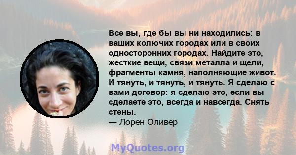 Все вы, где бы вы ни находились: в ваших колючих городах или в своих односторонних городах. Найдите это, жесткие вещи, связи металла и щели, фрагменты камня, наполняющие живот. И тянуть, и тянуть, и тянуть. Я сделаю с