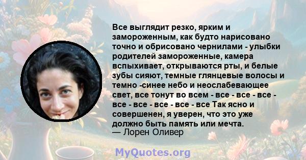 Все выглядит резко, ярким и замороженным, как будто нарисовано точно и обрисовано чернилами - улыбки родителей замороженные, камера вспыхивает, открываются рты, и белые зубы сияют, темные глянцевые волосы и темно -синее 