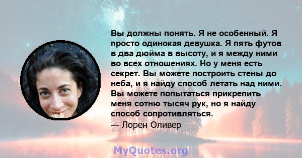 Вы должны понять. Я не особенный. Я просто одинокая девушка. Я пять футов в два дюйма в высоту, и я между ними во всех отношениях. Но у меня есть секрет. Вы можете построить стены до неба, и я найду способ летать над