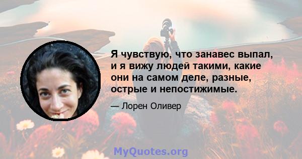 Я чувствую, что занавес выпал, и я вижу людей такими, какие они на самом деле, разные, острые и непостижимые.