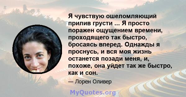 Я чувствую ошеломляющий прилив грусти ... Я просто поражен ощущением времени, проходящего так быстро, бросаясь вперед. Однажды я проснусь, и вся моя жизнь останется позади меня, и, похоже, она уйдет так же быстро, как и 