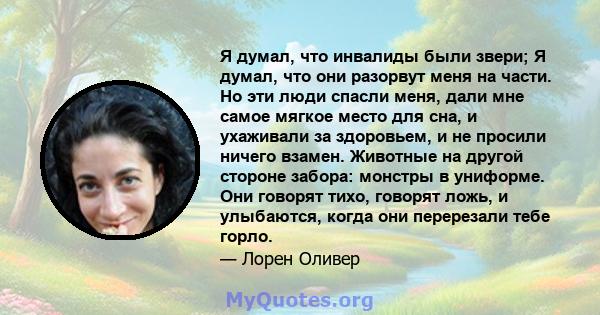 Я думал, что инвалиды были звери; Я думал, что они разорвут меня на части. Но эти люди спасли меня, дали мне самое мягкое место для сна, и ухаживали за здоровьем, и не просили ничего взамен. Животные на другой стороне