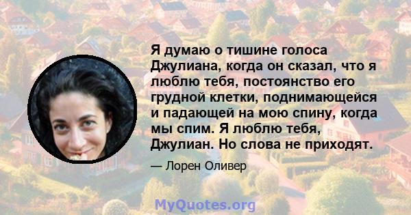 Я думаю о тишине голоса Джулиана, когда он сказал, что я люблю тебя, постоянство его грудной клетки, поднимающейся и падающей на мою спину, когда мы спим. Я люблю тебя, Джулиан. Но слова не приходят.