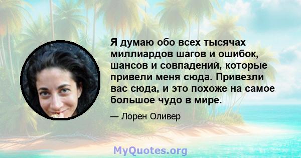 Я думаю обо всех тысячах миллиардов шагов и ошибок, шансов и совпадений, которые привели меня сюда. Привезли вас сюда, и это похоже на самое большое чудо в мире.