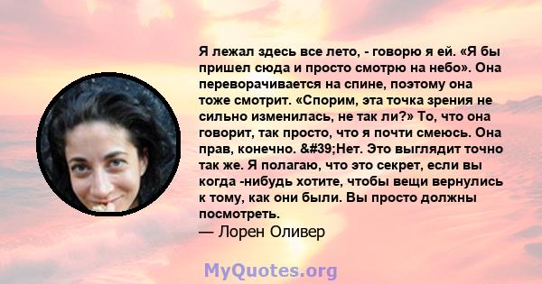 Я лежал здесь все лето, - говорю я ей. «Я бы пришел сюда и просто смотрю на небо». Она переворачивается на спине, поэтому она тоже смотрит. «Спорим, эта точка зрения не сильно изменилась, не так ли?» То, что она