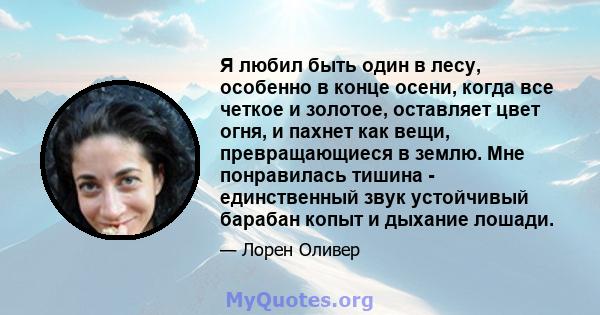 Я любил быть один в лесу, особенно в конце осени, когда все четкое и золотое, оставляет цвет огня, и пахнет как вещи, превращающиеся в землю. Мне понравилась тишина - единственный звук устойчивый барабан копыт и дыхание 