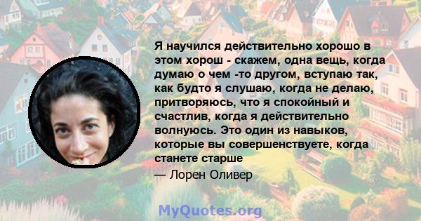 Я научился действительно хорошо в этом хорош - скажем, одна вещь, когда думаю о чем -то другом, вступаю так, как будто я слушаю, когда не делаю, притворяюсь, что я спокойный и счастлив, когда я действительно волнуюсь.