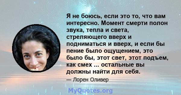 Я не боюсь, если это то, что вам интересно. Момент смерти полон звука, тепла и света, стреляющего вверх и подниматься и вверх, и если бы пение было ощущением, это было бы, этот свет, этот подъем, как смех ... остальные