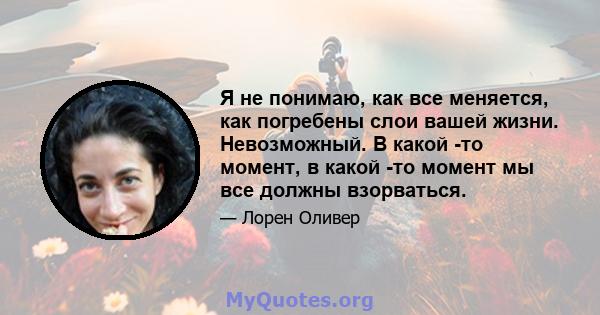 Я не понимаю, как все меняется, как погребены слои вашей жизни. Невозможный. В какой -то момент, в какой -то момент мы все должны взорваться.