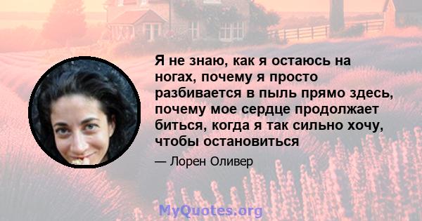 Я не знаю, как я остаюсь на ногах, почему я просто разбивается в пыль прямо здесь, почему мое сердце продолжает биться, когда я так сильно хочу, чтобы остановиться