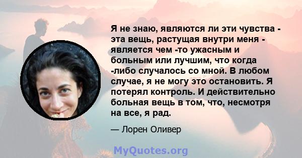 Я не знаю, являются ли эти чувства - эта вещь, растущая внутри меня - является чем -то ужасным и больным или лучшим, что когда -либо случалось со мной. В любом случае, я не могу это остановить. Я потерял контроль. И