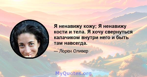 Я ненавижу кожу; Я ненавижу кости и тела. Я хочу свернуться калачиком внутри него и быть там навсегда.