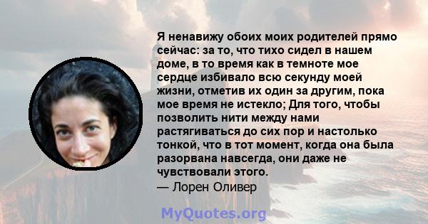 Я ненавижу обоих моих родителей прямо сейчас: за то, что тихо сидел в нашем доме, в то время как в темноте мое сердце избивало всю секунду моей жизни, отметив их один за другим, пока мое время не истекло; Для того,