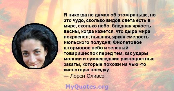 Я никогда не думал об этом раньше, но это чудо, сколько видов света есть в мире, сколько небо: бледная яркость весны, когда кажется, что дыра мира покраснел; пышная, яркая смелость июльского полудня; Фиолетовое