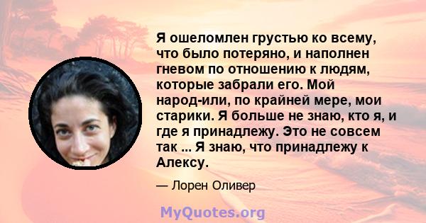 Я ошеломлен грустью ко всему, что было потеряно, и наполнен гневом по отношению к людям, которые забрали его. Мой народ-или, по крайней мере, мои старики. Я больше не знаю, кто я, и где я принадлежу. Это не совсем так