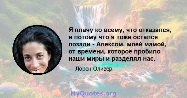 Я плачу ко всему, что отказался, и потому что я тоже остался позади - Алексом, моей мамой, от времени, которое пробило наши миры и разделял нас.