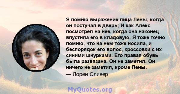 Я помню выражение лица Лены, когда он постучал в дверь; И как Алекс посмотрел на нее, когда она наконец впустила его в кладовую. Я тоже точно помню, что на нем тоже носила, и беспорядок его волос, кроссовки с их синими