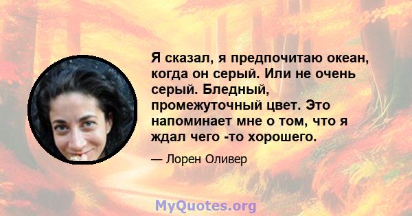 Я сказал, я предпочитаю океан, когда он серый. Или не очень серый. Бледный, промежуточный цвет. Это напоминает мне о том, что я ждал чего -то хорошего.