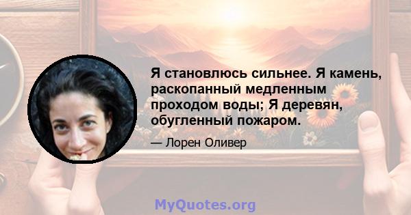 Я становлюсь сильнее. Я камень, раскопанный медленным проходом воды; Я деревян, обугленный пожаром.