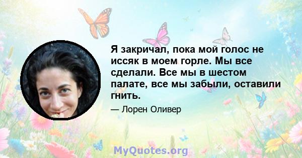 Я закричал, пока мой голос не иссяк в моем горле. Мы все сделали. Все мы в шестом палате, все мы забыли, оставили гнить.